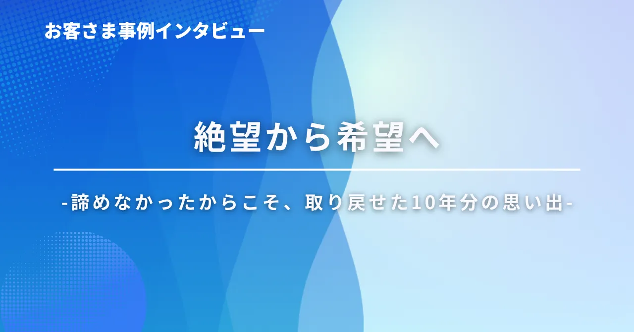 絶望から希望へ-諦めなかったからこそ、取り戻せた10年分の思い出-お客さまインタビューイメージ